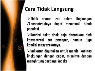Cara Tidak Langsung
Tidak semua zat dalam lingkungan
/konsentrasinya dapat memasuki tubuh
populasi
Kondisi sakit tidak saja ditentukan oleh
konsentrasi zat pemapar, namun juga
kondisi masyarakatnya.
Indikator digunakan untuk menilai kualitas
lingkungan dengan cepat, misalnya dengan
menghitung berbagai indeks
 
