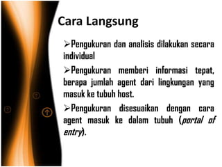 Cara Langsung
Pengukuran dan analisis dilakukan secara
individual
Pengukuran memberi informasi tepat,
berapa jumlah agent dari lingkungan yang
masuk ke tubuh host.
Pengukuran disesuaikan dengan cara
agent masuk ke dalam tubuh (portal of
entry).
 
