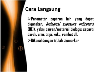 Cara Langsung
Parameter paparan lain yang dapat
digunakan, biological exposure indicators
(BEI), yakni cairan/material biologis seperti
darah, urin, tinja, kuku, rambut dll.
Dikenal dengan istilah biomarker
 