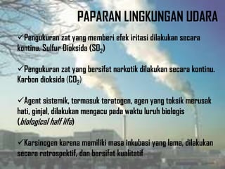PAPARAN LINGKUNGAN UDARA
Pengukuran zat yang memberi efek iritasi dilakukan secara
kontinu. Sulfur Dioksida (SO2)
Pengukuran zat yang bersifat narkotik dilakukan secara kontinu.
Karbon dioksida (CO2)
Agent sistemik, termasuk teratogen, agen yang toksik merusak
hati, ginjal, dilakukan mengacu pada waktu luruh biologis
(biological half life)
Karsinogen karena memiliki masa inkubasi yang lama, dilakukan
secara retrospektif, dan bersifat kualitatif
 