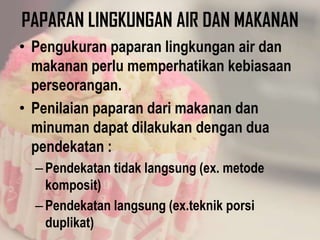 PAPARAN LINGKUNGAN AIR DAN MAKANAN
• Pengukuran paparan lingkungan air dan
makanan perlu memperhatikan kebiasaan
perseorangan.
• Penilaian paparan dari makanan dan
minuman dapat dilakukan dengan dua
pendekatan :
–Pendekatan tidak langsung (ex. metode
komposit)
–Pendekatan langsung (ex.teknik porsi
duplikat)
 
