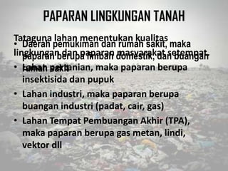 PAPARAN LINGKUNGAN TANAH
Tataguna lahan menentukan kualitas
lingkungan dan paparan masyarakat setempat.
• Lahan pertanian, maka paparan berupa
insektisida dan pupuk
• Lahan industri, maka paparan berupa
buangan industri (padat, cair, gas)
• Lahan Tempat Pembuangan Akhir (TPA),
maka paparan berupa gas metan, lindi,
vektor dll
• Daerah pemukiman dan rumah sakit, maka
paparan berupa limbah domestik, dan buangan
rumah sakit
 