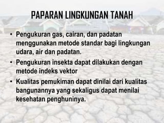 PAPARAN LINGKUNGAN TANAH
• Pengukuran gas, cairan, dan padatan
menggunakan metode standar bagi lingkungan
udara, air dan padatan.
• Pengukuran insekta dapat dilakukan dengan
metode indeks vektor
• Kualitas pemukiman dapat dinilai dari kualitas
bangunannya yang sekaligus dapat menilai
kesehatan penghuninya.
 