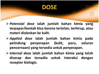 DOSE
 Potensial dose ialah jumlah bahan kimia yang
terpapar/kontak bisa karena tertelan, terhirup, atau
materi dioleskan ke kulit.
 Applied dose ialah jumlah bahan kimia pada
pelindung penyerapan (kulit, paru, saluran
pencernaan) yang tersedia untuk penyerapan.
 Internal dose ialah jumlah bahan kimia yang telah
diserap dan tersedia untuk interaksi dengan
reseptor biologis.
 
