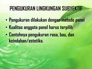 PENGUKURAN LINGKUNGAN SUBYEKTIF
• Pengukuran dilakukan dengan metode panel
• Kualitas anggota panel harus terpilih
• Contohnya pengukuran rasa, bau, dan
keindahan/estetika.
 