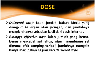 DOSE
 Delivered dose ialah jumlah bahan kimia yang
diangkut ke organ atau jaringan, dan jumlahnya
mungkin hanya sebagian kecil dari dosis internal.
 Biologys effective dose ialah jumlah yang benar-
benar mencapai sel, situs, atau membrane sel
dimana efek samping terjadi, jumlahnya mungkin
hanya merupakan bagian dari delivered dose.
 