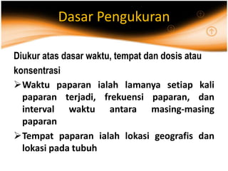 Dasar Pengukuran
Diukur atas dasar waktu, tempat dan dosis atau
konsentrasi
Waktu paparan ialah lamanya setiap kali
paparan terjadi, frekuensi paparan, dan
interval waktu antara masing-masing
paparan
Tempat paparan ialah lokasi geografis dan
lokasi pada tubuh
 