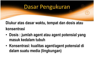 Dasar Pengukuran
Diukur atas dasar waktu, tempat dan dosis atau
konsentrasi
• Dosis : jumlah agent atau agent potensial yang
masuk kedalam tubuh
• Konsentrasi: kualitas agent/agent potensial di
dalam suatu media (lingkungan)
 