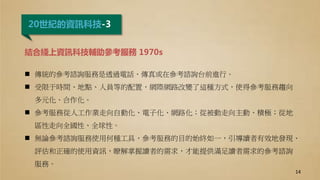 20世紀的資訊科技-3
結合綫上資訊科技輔助參考服務 1970s
 傳統的參考諮詢服務是透過電話、傳真或在參考諮詢台前進行。
 受限于時間、地點、人員等的配置，網際網路改變了這種方式，使得參考服務趨向
多元化、合作化。
 參考服務從人工作業走向自動化、電子化、網路化；從被動走向主動、積極；從地
區性走向全國性、全球性。
 無論參考諮詢服務使用何種工具，參考服務的目的始終如一，引導讀者有效地發現、
評估和正確的使用資訊，瞭解掌握讀者的需求，才能提供滿足讀者需求的參考諮詢
服務。
14
 