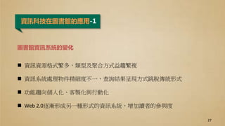 資訊科技在圖書館的應用-1
圖書館資訊系統的變化
 資訊資源格式繁多，類型及聚合方式益趨繁複
 資訊系統處理物件精細度不一，查詢結果呈現方式跳脫傳統形式
 功能趨向個人化、客製化與行動化
 Web 2.0逐漸形成另一種形式的資訊系統，增加讀者的參與度
27
 