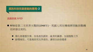 資訊科技在圖書館的應用-2
流通系統 RFID
 RFID是第二次世界大戰時(1948年)，英國人用在機場辨別敵我戰機
而研發出來的。
 簡化借還書作業、容易查找錯架、亂架的圖書、加速盤點工作
 耐環境性、可重複使用及穿透性、讀者自助借還書
28
 