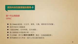 資訊科技在圖書館的應用-3
新一代公用目錄
OPAC
 整合Web2.0技術，以分享、參與、互動，積累使用者經驗；
 提供多語言主題檢索
 行動版OPAC：任何時間、任何地點；
 整合圖書館各項服務於統一入口；
 符合FRBR（書目記錄的功能需求）概念，加強館藏匯集；
 提供優質的交互界面，提升公用目錄的親和性
29
 