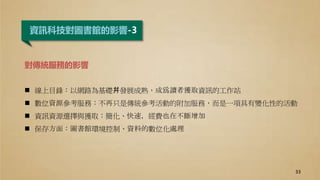 資訊科技對圖書館的影響-3
對傳統服務的影響
 線上目錄：以網路為基礎幷發展成熟，成爲讀者獲取資訊的工作站
 數位資源參考服務：不再只是傳統參考活動的附加服務，而是一項具有變化性的活動
 資訊資源選擇與獲取：簡化、快速，經費也在不斷增加
 保存方面：圖書館環境控制、資料的數位化處理
33
 