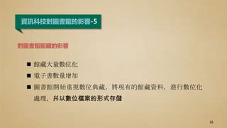 資訊科技對圖書館的影響-5
對圖書館館藏的影響
 館藏大量數位化
 電子書數量增加
 圖書館開始重視數位典藏，將現有的館藏資料，進行數位化
處理，幷以數位檔案的形式存儲
35
 