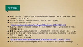  Rubin, Richard E. FoundationsofLibraryandInformationScience. 2rd ed. New York：Neal-
Schuman, 2004, pp79-120.
 徐引篪、霍國慶著。現代圖書館學理論。臺北市：學生，民88年。
 雲林科技大學圖書館電子報
〈http://www.lib.yuntech.edu.tw/~dev/paper/008sep3.htm〉(2013年11月6日)
 吳紹群,「數位時代的圖書館自動化系統—系統移轉程序新探—」,國家圖書館館刊第二
期(民94年12月)。
 黃羨文,「CD-ROM館藏的管理與利用」,大學圖書館第一卷第三期（民86年7月）：24-34。
 歐陽崇榮、范懿文著,「臺灣地區公共圖書館自動化系統服務之現况與展望」,圖書資訊
學刊15，(民89年12月)：87-115。
 技術服務小百科：微縮資料
〈http://techserviceslibrary.blogspot.tw/2011/04/microforms.html〉(2013年11月6日)
 蔡明月教授教學PPT：Redefining the Library：The Implication and Expect of Technology
參考資料
38
 