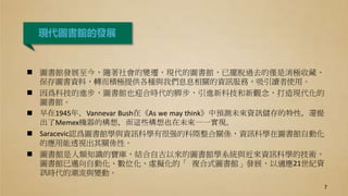 現代圖書館的發展
 圖書館發展至今，隨著社會的變遷，現代的圖書館，已擺脫過去的僅是消極收藏、
保存圖書資料，轉而積極提供各種與我們息息相關的資訊服務，吸引讀者使用。
 因爲科技的進步，圖書館也迎合時代的脚步，引進新科技和新觀念，打造現代化的
圖書館。
 早在1945年，Vannevar Bush在《As we may think》中預測未來資訊儲存的特性，還提
出了Memex機器的構想，而這些構想也在未來一一實現。
 Saracevic認爲圖書館學與資訊科學有很强的科際整合關係，資訊科學在圖書館自動化
的應用能透視出其關係性。
 圖書館是人類知識的寶庫，結合自古以來的圖書館學系統與近來資訊科學的技術，
圖書館已邁向自動化、數位化、虛擬化的「 複合式圖書館」發展，以適應21世紀資
訊時代的潮流與變動。
7
 