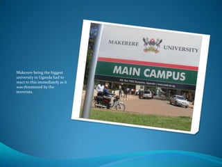 Makerere being the biggest
university in Uganda had to
react to this immediately as it
was threatened by the
terrorists.
 