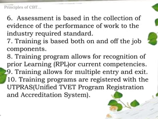 6. Assessment is based in the collection of
evidence of the performance of work to the
industry required standard.
7. Training is based both on and off the job
components.
8. Training program allows for recognition of
prior Learning (RPL)or current competencies.
9. Training allows for multiple entry and exit.
10. Training programs are registered with the
UTPRAS(Unified TVET Program Registration
and Accreditation System).
Principles of CBT…
 