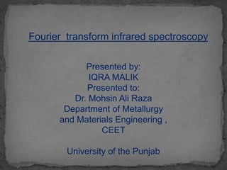 Fourier transform infrared spectroscopy
Presented by:
IQRA MALIK
Presented to:
Dr. Mohsin Ali Raza
Department of Metallurgy
and Materials Engineering ,
CEET
University of the Punjab
 