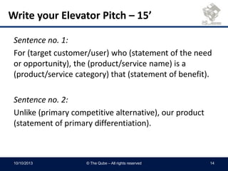 Sentence no. 1:
For (target customer/user) who (statement of the need
or opportunity), the (product/service name) is a
(product/service category) that (statement of benefit).
Sentence no. 2:
Unlike (primary competitive alternative), our product
(statement of primary differentiation).
Write your Elevator Pitch – 15’
10/10/2013 © The Qube – All rights reserved 14
 