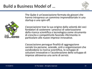 Build a Business Model of …
The Qube è un’associazione formata da giovani che
hanno intrapreso un cammino imprenditoriale in una
startup o una spin-off.
L’associazione trae la sua origine dalla volontà dei soci
fondatori di sostenere i processi di valorizzazione
della ricerca scientifica e tecnologica come strumento
di crescita e competitività facendo riferimento in
particolare alle nuove imprese innovative.
L’associazione persegue finalità di aggregazione
sociale tra persone, aziende, enti e organizzazioni che
condividono la ricerca scientifica, lo sviluppo di
soluzioni innovative e l’accelerazione dello sviluppo di
imprese attraverso una serie di servizi.
11/10/2013 © The Qube – All rights reserved 31
 