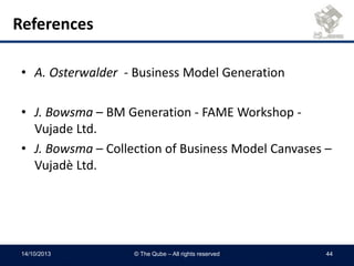 References
• A. Osterwalder - Business Model Generation
• J. Bowsma – BM Generation - FAME Workshop -
Vujade Ltd.
• J. Bowsma – Collection of Business Model Canvases –
Vujadè Ltd.
14/10/2013 © The Qube – All rights reserved 44
 
