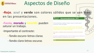-Fucsia, morado y amarillo pueden
saturar un trabajo.
-Importante el contraste:
- fondo oscuro–letras claras
- fondo claro-letras oscuras
Aspectos de Diseño
-Rojo, azul y verde son colores sólidos que se ven bien
en las presentaciones.
13
Presentaciones Académicas
 