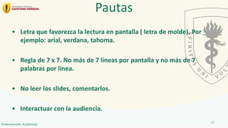 • Letra que favorezca la lectura en pantalla ( letra de molde). Por
ejemplo: arial, verdana, tahoma.
• Regla de 7 x 7. No más de 7 líneas por pantalla y no más de 7
palabras por línea.
• No leer los slides, comentarlos.
• Interactuar con la audiencia.
Pautas
20
Presentaciones Académicas
 