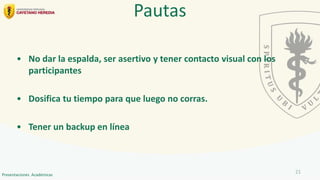 • No dar la espalda, ser asertivo y tener contacto visual con los
participantes
• Dosifica tu tiempo para que luego no corras.
• Tener un backup en línea
Pautas
21
Presentaciones Académicas
 