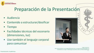 Preparación de la Presentación
• Audiencia
• Contenido a estructurar/dosificar
• Tiempo
• Facilidades técnicas del escenario
(dimensiones, luz)
• Use también el lenguaje corporal
para comunicar
Imagen tomada de:
http://www.ilsole24ore.com/images2010/SoleOnLine5/_Immagini/Finanza%20e%20Mercati
/2010/06/donna-manager--258x258.jpg?uuid=d653fc12-6d5f-11df-9efd-0338566470ac
4
Presentaciones Académicas
 