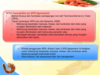 WTO Convention on SPS Agreement
• Bentuk khusus dari hambatan perdagangan non tarif Technical Barriers to Trade
(TBTs)
• Tujuan penerapan SPS (van den Bossche, 2008):
− Melindungi kesehatan manusia, hewan, dan tumbuhan dari risiko yang
mungkin ditimbulkan oleh makanan;
− Melindungi kesehatan manusia, hewan, dan tumbuhan dari risiko yang
mungkin ditimbulkan oleh hama atau penyakit; atau
− Mencegah dan/atau membatasi risiko kerusakan lainnya yang mungkin
ditimbulkan oleh hama.
• Prinsip penggunaan SPS: Article 2 dan 3 SPS Agreement  tindakan
untuk melindungi kesehatan manusia, hewan, dan tumbuhan serta
didukung dengan bukti-bukti ilmiah
• Risk Analysis: risk assessment dan risk management
 