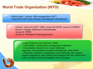 World Trade Organization (WTO)
• Berdiri pada 1 Januari 1995 menggantikan GATT
• Organisasi resmi yang mengatur perdagangan internasional
• Annex I: Annex IA (GATT 1994), Annex IB (GATS), Annex IC (TRIPS)
•Annex II: Dispute Settlement Understanding
• Annex III: TRPM
• Annex IV: Plurilateral Trade Agreements
Fungsi (Hoekman dan Kostrecki, 2009):
• memfasilitasi kesepakatan perdagangan multilateral
• menyediakan sebuah forum untuk melakukan
negosiasi, menyelesaikan sengketa perdagangan yang terjadi
• memantau kebijakan perdagangan yang diterapkan oleh negara-
negara anggotanya, serta bekerja sama dengan IMF dan World Bank
untuk mencapai koherensi kebijakan ekonomi global
 