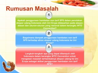 Rumusan Masalah
1
Apakah penggunaan hambatan non tarif SPS dalam penolakan
ekspor udang Indonesia oleh Uni Eropa didasarkan pada alasan-
alasan dan ukuran-ukuran yang rasional dalam kerangka WTO
Convention?
2
Bagaimana dampak penggunaan hambatan non tarif
SPS terhadap aliran ekspor udang Indonesia ke Uni
Eropa?
3
Langkah-langkah apa yang dapat ditempuh oleh
Indonesia dalam kerangka WTO Convention untuk
mengatasi masalah terhambatnya ekspor udang ke Uni
Eropa sebagai akibat penggunaan hambatan non tarif
SPS?
 