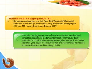 Teori Hambatan Perdagangan Non Tarif
• Hambatan perdagangan non tarif (Non Tariff Barriers/NTBs) adalah
hambatan di luar tarif (custom duties) yang mendistorsi perdagangan
(Hillman, 1991 dalam Beghin dan Bureau, 2001)
• Hambatan perdagangan non tarif termasuk standar identitas asal
komoditas, kualitas, SPS, dan pengemasan (Thornsbury, 1999) .
• Hambatan non tarif adalah serangkaian regulasi termasuk instrumen
kebijakan yang dapat menimbulkan efek proteksi terhadap komoditas
domestik (Roberts dan Thornsbury, 1998) .
 