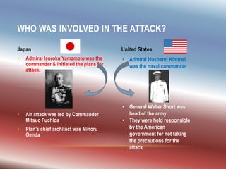 • Admiral Isoroku Yamamoto was the
commander & initiated the plans for
attack.
• Air attack was led by Commander
Mitsuo Fuchida
• Plan’s chief architect was Minoru
Genda
WHO WAS INVOLVED IN THE ATTACK?
Japan United States
• Admiral Husband Kimmel
was the naval commander
• General Walter Short was
head of the army
• They were held responsible
by the American
government for not taking
the precautions for the
attack
 
