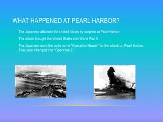 WHAT HAPPENED AT PEARL HARBOR?
• The Japanese attacked the United States by surprise at Pearl Harbor.
• The attack brought the United States into World War II.
• The Japanese used the code name "Operation Hawaii" for the attack on Pearl Harbor.
They later changed it to "Operation Z."
 