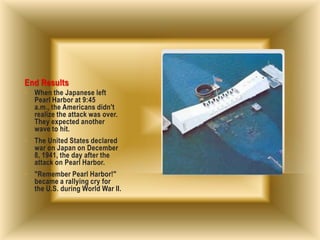End Results
• When the Japanese left
Pearl Harbor at 9:45
a.m., the Americans didn't
realize the attack was over.
They expected another
wave to hit.
• The United States declared
war on Japan on December
8, 1941, the day after the
attack on Pearl Harbor.
• "Remember Pearl Harbor!"
became a rallying cry for
the U.S. during World War II.
 