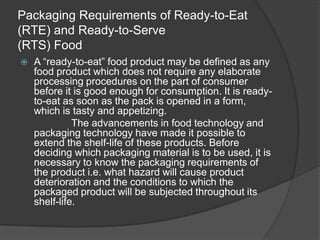 Packaging Requirements of Ready-to-Eat
(RTE) and Ready-to-Serve
(RTS) Food
 A “ready-to-eat” food product may be defined as any
food product which does not require any elaborate
processing procedures on the part of consumer
before it is good enough for consumption. It is ready-
to-eat as soon as the pack is opened in a form,
which is tasty and appetizing.
The advancements in food technology and
packaging technology have made it possible to
extend the shelf-life of these products. Before
deciding which packaging material is to be used, it is
necessary to know the packaging requirements of
the product i.e. what hazard will cause product
deterioration and the conditions to which the
packaged product will be subjected throughout its
shelf-life.
 