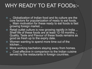 WHY READY TO EAT FOODs:-
 „ Globalization of Indian food and its culture are the
core factors for popularization of ready to eat foods.
„ Main motivation for these ready to eat foods is fast
growing foreign market. „
 Retail outlet culture is now growing rapidly in India. „
Shelf life of these foods are at least 12-18 months. „
Quality, Taste and Flavour of these foods remains as
good as fresh up to the expiry date.
 Women wanting to spend more time out of the
kitchen. „
 More working bachelors staying away from homes.
 „ Cost effective in comparison to the Indian cuisine
served by the restaurants in foreign countries.
 