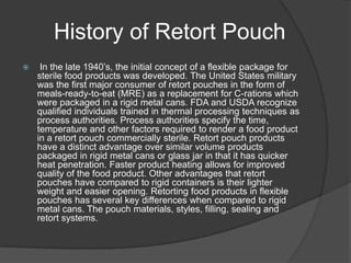 History of Retort Pouch
 In the late 1940’s, the initial concept of a flexible package for
sterile food products was developed. The United States military
was the first major consumer of retort pouches in the form of
meals-ready-to-eat (MRE) as a replacement for C-rations which
were packaged in a rigid metal cans. FDA and USDA recognize
qualified individuals trained in thermal processing techniques as
process authorities. Process authorities specify the time,
temperature and other factors required to render a food product
in a retort pouch commercially sterile. Retort pouch products
have a distinct advantage over similar volume products
packaged in rigid metal cans or glass jar in that it has quicker
heat penetration. Faster product heating allows for improved
quality of the food product. Other advantages that retort
pouches have compared to rigid containers is their lighter
weight and easier opening. Retorting food products in flexible
pouches has several key differences when compared to rigid
metal cans. The pouch materials, styles, filling, sealing and
retort systems.
 