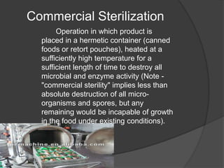 Commercial Sterilization
Operation in which product is
placed in a hermetic container (canned
foods or retort pouches), heated at a
sufficiently high temperature for a
sufficient length of time to destroy all
microbial and enzyme activity (Note -
"commercial sterility" implies less than
absolute destruction of all micro-
organisms and spores, but any
remaining would be incapable of growth
in the food under existing conditions).
 