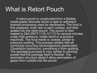 What is Retort Pouch
A retort pouch is constructed from a flexible
metal-plastic laminate which is able to withstand
thermal processing used for sterilization. The food is
first prepared, even raw or semi cooked, and then
sealed into the retort pouch. The pouch is then
heated to 240-250°F (116-121°C) for several minutes
under high pressure, inside retort or autoclave
machines. The food inside is cooked, similar to
pressure cooking. This process reliably kills all
commonly occurring microorganisms (particularly
Clostridium botulinum), preventing it from spoiling.
The packaging process is very similar to canning,
except that the package itself is flexible. The
lamination structure doesn't allow permeation of
gases from outside into the pouch.
 