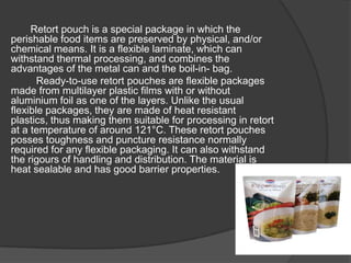 Retort pouch is a special package in which the
perishable food items are preserved by physical, and/or
chemical means. It is a flexible laminate, which can
withstand thermal processing, and combines the
advantages of the metal can and the boil-in- bag.
Ready-to-use retort pouches are flexible packages
made from multilayer plastic films with or without
aluminium foil as one of the layers. Unlike the usual
flexible packages, they are made of heat resistant
plastics, thus making them suitable for processing in retort
at a temperature of around 121°C. These retort pouches
posses toughness and puncture resistance normally
required for any flexible packaging. It can also withstand
the rigours of handling and distribution. The material is
heat sealable and has good barrier properties.
 