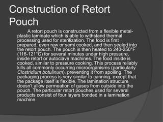 Construction of Retort
Pouch
A retort pouch is constructed from a flexible metal-
plastic laminate which is able to withstand thermal
processing used for sterilization. The food is first
prepared, even raw or semi cooked, and then sealed into
the retort pouch. The pouch is then heated to 240-250°F
(116-121°C) for several minutes under high pressure,
inside retort or autoclave machines. The food inside is
cooked, similar to pressure cooking. This process reliably
kills all commonly occurring microorganisms (particularly
Clostridium botulinum), preventing it from spoiling. The
packaging process is very similar to canning, except that
the package itself is flexible. The lamination structure
doesn't allow permeation of gases from outside into the
pouch. The particular retort pouches used for several
products consist of four layers bonded in a lamination
machine.
 