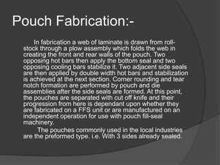 Pouch Fabrication:-
In fabrication a web of laminate is drawn from roll-
stock through a plow assembly which folds the web in
creating the front and rear walls of the pouch. Two
opposing hot bars then apply the bottom seal and two
opposing cooling bars stabilize it. Two adjacent side seals
are then applied by double width hot bars and stabilization
is achieved at the next section. Corner rounding and tear
notch formation are performed by pouch and die
assemblies after the side seals are formed. At this point,
the pouches are separated with cut off knife and their
progression from here is dependant upon whether they
are fabricated on a FFS unit or are manufactured on an
independent operation for use with pouch fill-seal
machinery.
The pouches commonly used in the local industries
are the preformed type. i.e. With 3 sides already sealed.
 