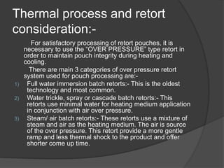 Thermal process and retort
consideration:-
For satisfactory processing of retort pouches, it is
necessary to use the “OVER PRESSURE” type retort in
order to maintain pouch integrity during heating and
cooling.
There are main 3 categories of over pressure retort
system used for pouch processing are:-
1) Full water immersion batch retorts:- This is the oldest
technology and most common.
2) Water trickle, spray or cascade batch retorts:- This
retorts use minimal water for heating medium application
in conjunction with air over pressure.
3) Steam/ air batch retorts:- These retorts use a mixture of
steam and air as the heating medium. The air is source
of the over pressure. This retort provide a more gentle
ramp and less thermal shock to the product and offer
shorter come up time.
 