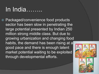 In India……..
 Packaged/convenience food products
sector has been slow in penetrating the
large potential presented by Indian 250
million strong middle class. But due to
growing urbanization and changing food
habits, the demand has been rising at a
good pace and there is enough latent
market potential waiting to be exploited
through developmental efforts.
 