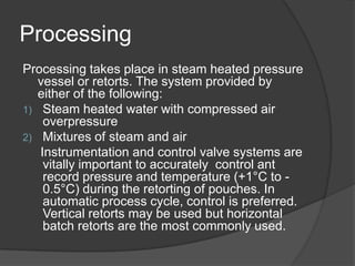 Processing
Processing takes place in steam heated pressure
vessel or retorts. The system provided by
either of the following:
1) Steam heated water with compressed air
overpressure
2) Mixtures of steam and air
Instrumentation and control valve systems are
vitally important to accurately control ant
record pressure and temperature (+1°C to -
0.5°C) during the retorting of pouches. In
automatic process cycle, control is preferred.
Vertical retorts may be used but horizontal
batch retorts are the most commonly used.
 