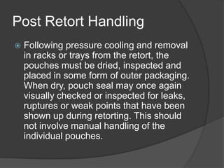 Post Retort Handling
 Following pressure cooling and removal
in racks or trays from the retort, the
pouches must be dried, inspected and
placed in some form of outer packaging.
When dry, pouch seal may once again
visually checked or inspected for leaks,
ruptures or weak points that have been
shown up during retorting. This should
not involve manual handling of the
individual pouches.
 