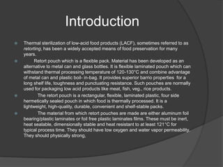 Introduction
 Thermal sterilization of low-acid food products (LACF), sometimes referred to as
retorting, has been a widely accepted means of food preservation for many
years.
 Retort pouch which is a flexible pack. Material has been developed as an
alternative to metal can and glass bottles. It is flexible laminated pouch which can
withstand thermal processing temperature of 120-130°C and combine advantage
of metal can and plastic boil- in-bag. It provides superior barrio properties for a
long shelf life, toughness and punctuating resistance. Such pouches are normally
used for packaging low acid products like meat, fish, veg., rice products.
 The retort pouch is a rectangular, flexible, laminated plastic, four side
hermetically sealed pouch in which food is thermally processed. It is a
lightweight, high-quality, durable, convenient and shelf-stable packs.
 The material from which retort pouches are made are either aluminum foil
bearing/plastic laminates or foil free plastic laminates films. These must be inert,
heat sealable, dimensionally stable and heat resistant to at least 121°C for
typical process time. They should have low oxygen and water vapor permeability.
They should physically strong,
 